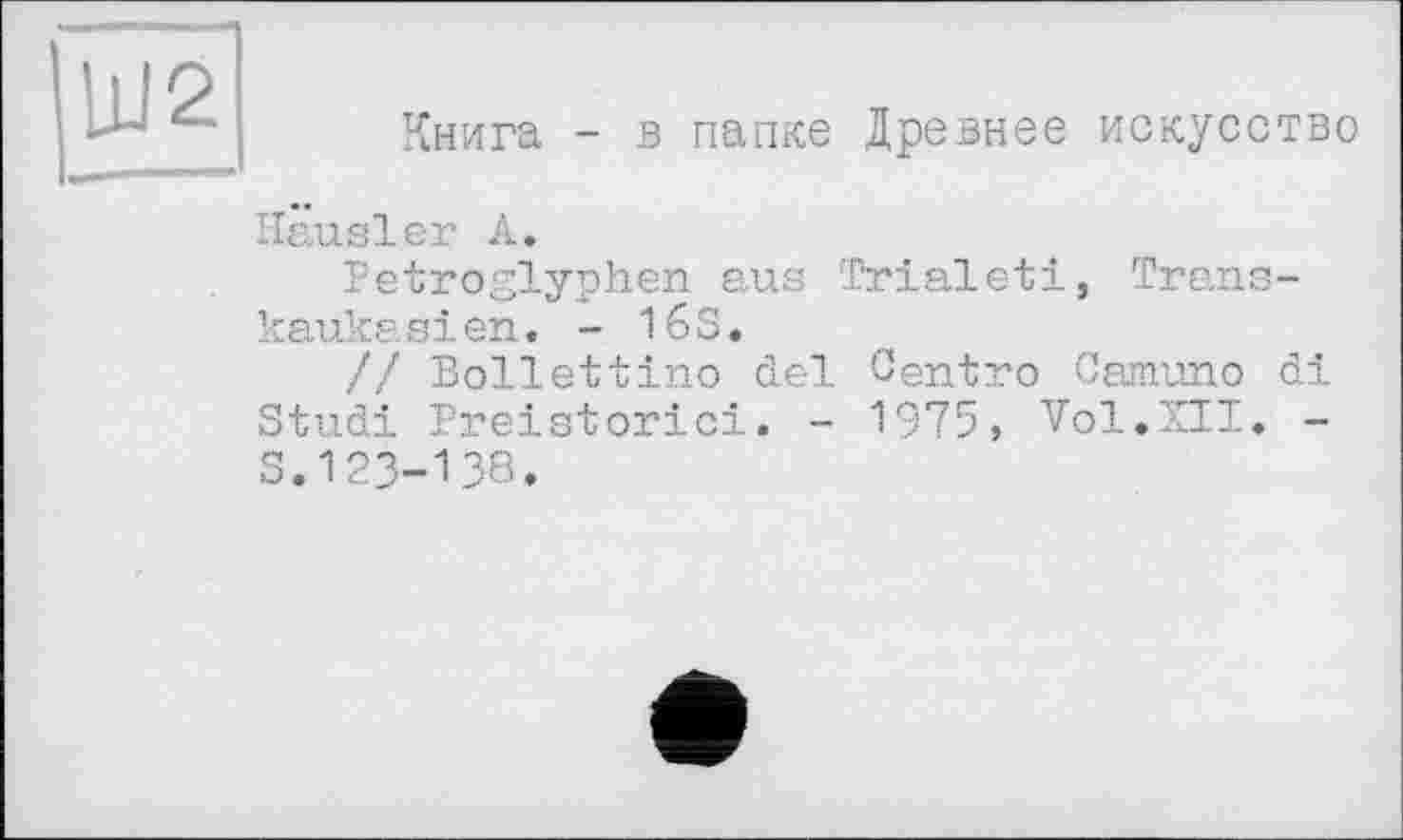 ﻿UI2
Книга - в папке Древнее искусство
Hausler А.
Petroglyphen aus Trialeti, Transkaukasien. - 16S.
// Bollettino del Centro Camuno di Studi Preistorici. - 1975, Vol.XII. -S.123-138.